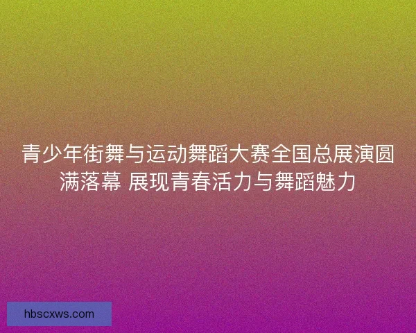 青少年街舞与运动舞蹈大赛全国总展演圆满落幕 展现青春活力与舞蹈魅力
