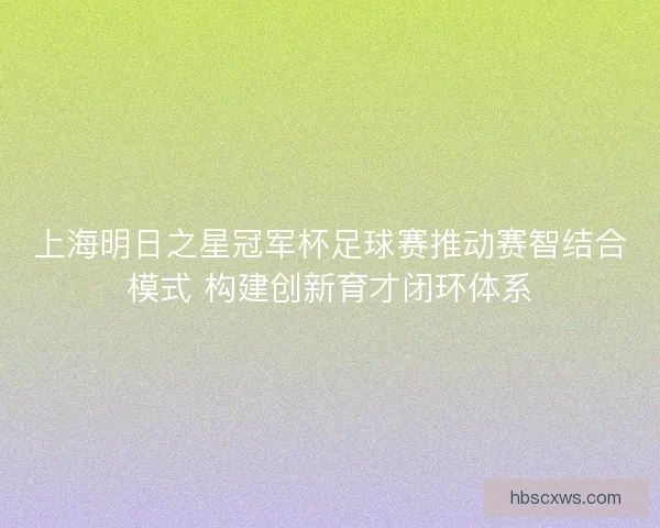 上海明日之星冠军杯足球赛推动赛智结合模式 构建创新育才闭环体系 上海明日之星冠军杯足球赛推动赛智结合模式 构建创新育才闭环体系