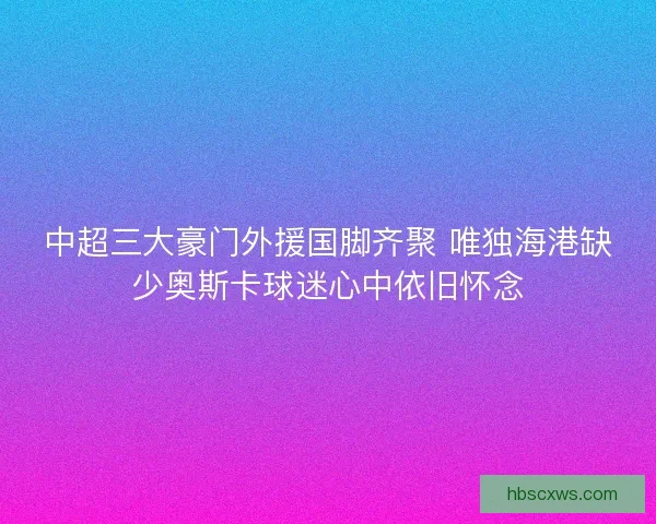 中超三大豪门外援国脚齐聚 唯独海港缺少奥斯卡球迷心中依旧怀念 中超三大豪门外援国脚齐聚 唯独海港缺少奥斯卡球迷心中依旧怀念