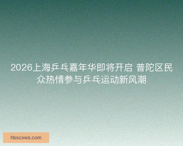 2026上海乒乓嘉年华即将开启 普陀区民众热情参与乒乓运动新风潮 2026上海乒乓嘉年华即将开启 普陀区民众热情参与乒乓运动新风潮