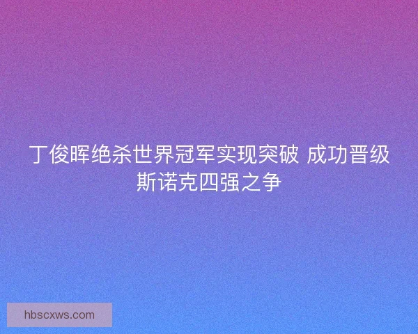丁俊晖绝杀世界冠军实现突破 成功晋级斯诺克四强之争 丁俊晖绝杀世界冠军实现突破 成功晋级斯诺克四强之争