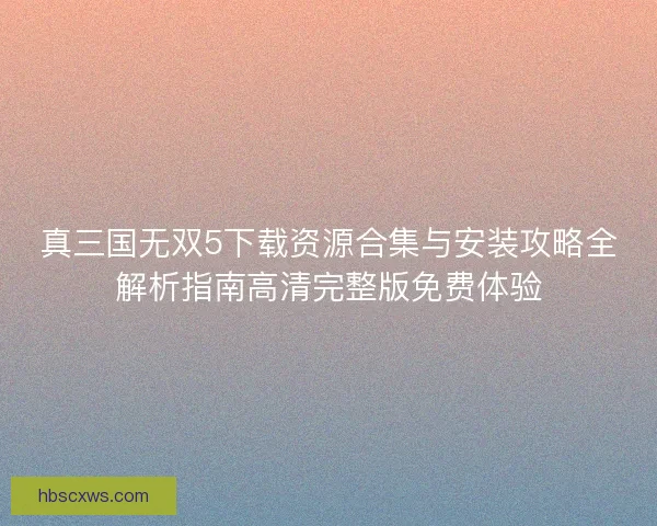 真三国无双5下载资源合集与安装攻略全解析指南高清完整版免费体验 真三国无双5下载资源合集与安装攻略全解析指南高清完整版免费体验