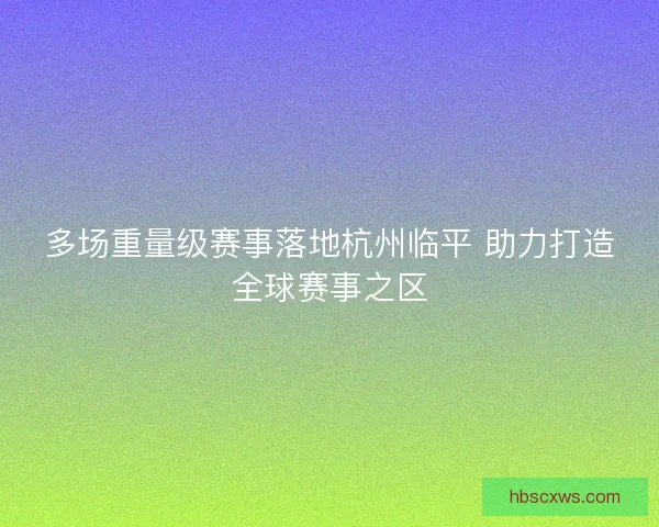 多场重量级赛事落地杭州临平 助力打造全球赛事之区 多场重量级赛事落地杭州临平 助力打造全球赛事之区