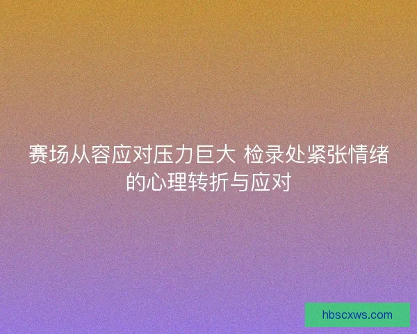 赛场从容应对压力巨大 检录处紧张情绪的心理转折与应对