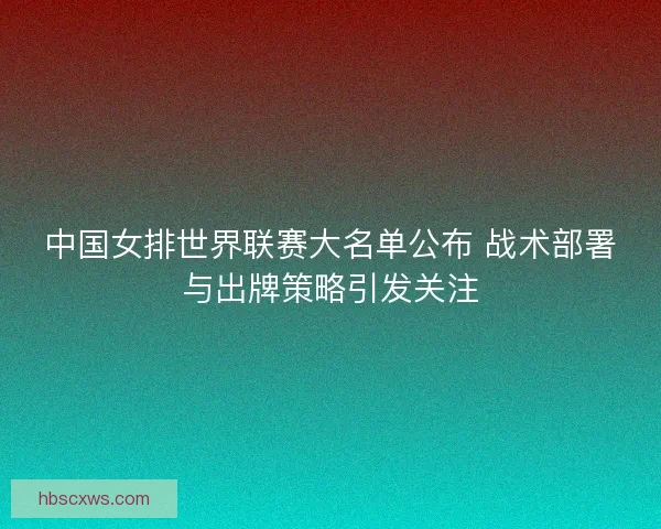 中国女排世界联赛大名单公布 战术部署与出牌策略引发关注
