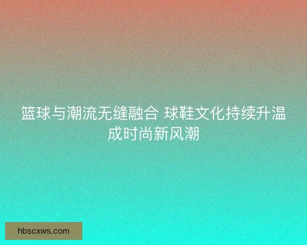 篮球与潮流无缝融合 球鞋文化持续升温成时尚新风潮