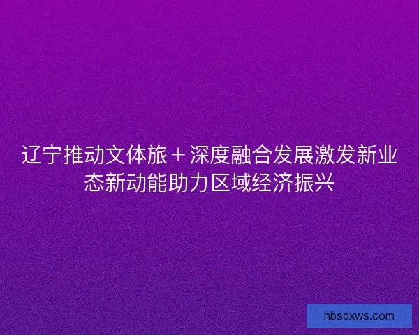 辽宁推动文体旅＋深度融合发展激发新业态新动能助力区域经济振兴