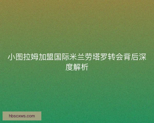 小图拉姆加盟国际米兰劳塔罗转会背后深度解析