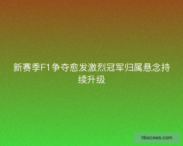 新赛季F1争夺愈发激烈冠军归属悬念持续升级