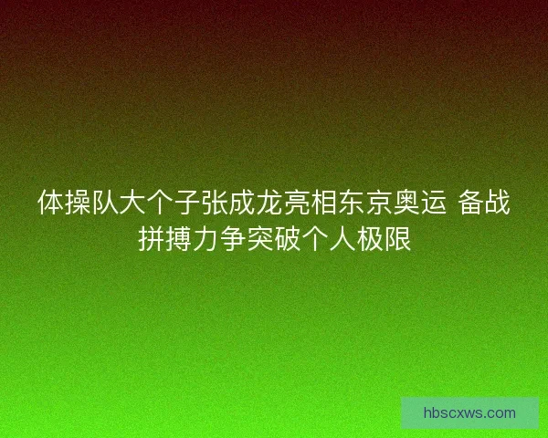 体操队大个子张成龙亮相东京奥运 备战拼搏力争突破个人极限