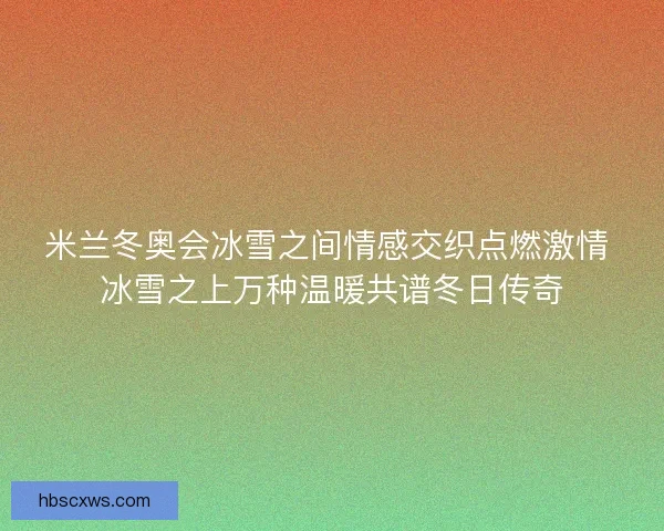 米兰冬奥会冰雪之间情感交织点燃激情 冰雪之上万种温暖共谱冬日传奇