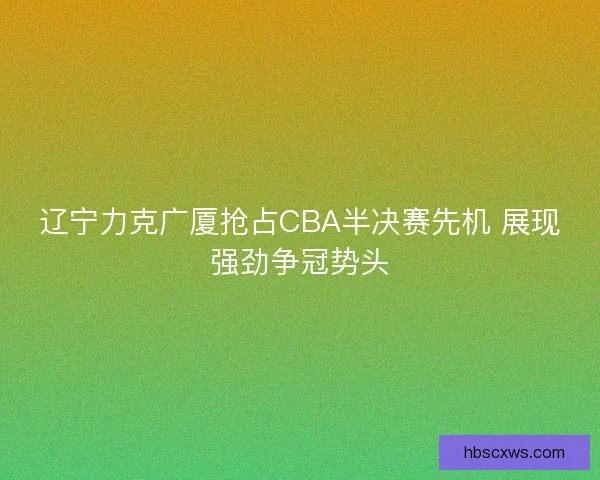 辽宁力克广厦抢占CBA半决赛先机 展现强劲争冠势头