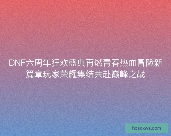 DNF六周年狂欢盛典再燃青春热血冒险新篇章玩家荣耀集结共赴巅峰之战