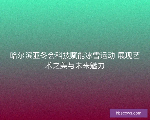 哈尔滨亚冬会科技赋能冰雪运动 展现艺术之美与未来魅力