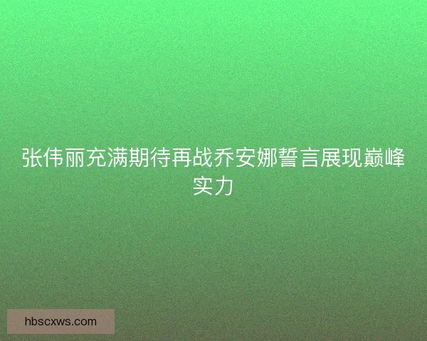 张伟丽充满期待再战乔安娜誓言展现巅峰实力 张伟丽充满期待再战乔安娜誓言展现巅峰实力